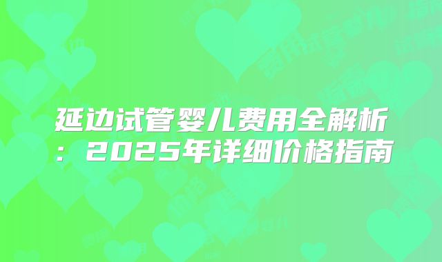 延边试管婴儿费用全解析：2025年详细价格指南