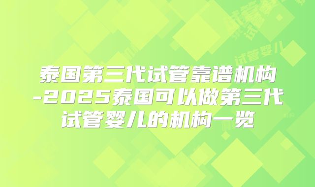 泰国第三代试管靠谱机构-2025泰国可以做第三代试管婴儿的机构一览