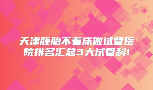 天津胚胎不着床做试管医院排名汇总3大试管科!