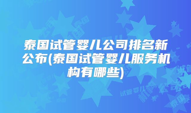 泰国试管婴儿公司排名新公布(泰国试管婴儿服务机构有哪些)