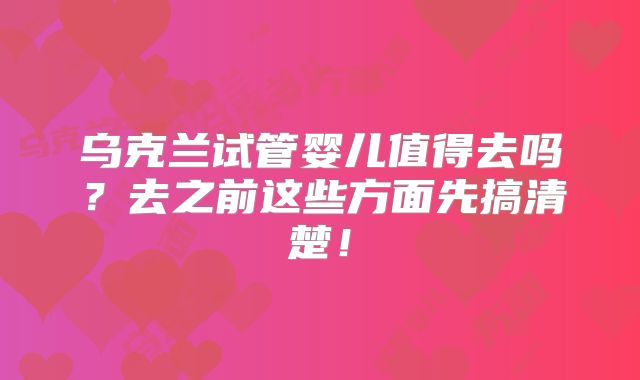 乌克兰试管婴儿值得去吗？去之前这些方面先搞清楚！