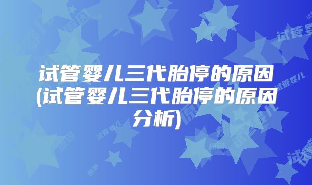 试管婴儿三代胎停的原因(试管婴儿三代胎停的原因分析)