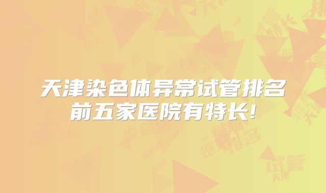 天津染色体异常试管排名前五家医院有特长!