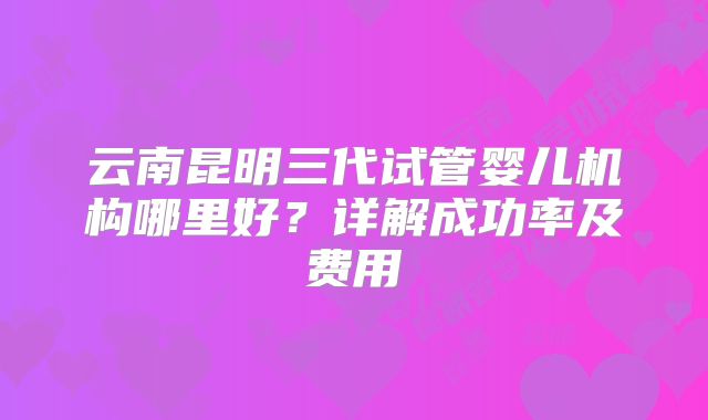 云南昆明三代试管婴儿机构哪里好?详解成功率及费用