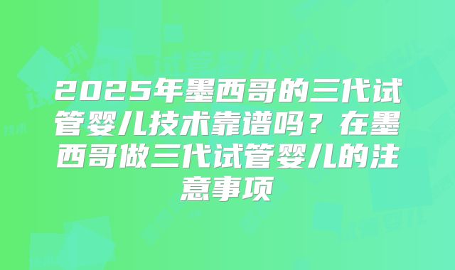 2025年墨西哥的三代试管婴儿技术靠谱吗？在墨西哥做三代试管婴儿的注意事项