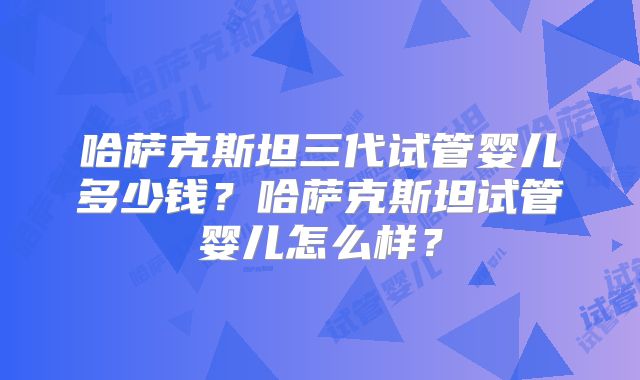 哈萨克斯坦三代试管婴儿多少钱？哈萨克斯坦试管婴儿怎么样？