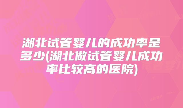 湖北试管婴儿的成功率是多少(湖北做试管婴儿成功率比较高的医院)