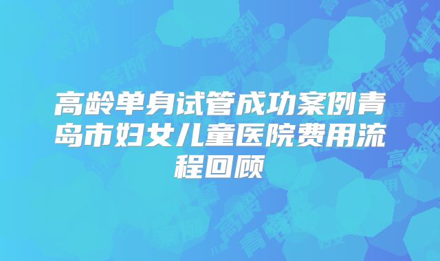 高龄单身试管成功案例青岛市妇女儿童医院费用流程回顾