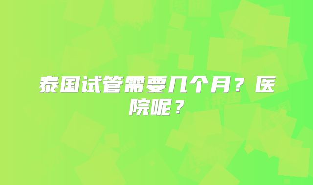 泰国试管需要几个月？医院呢？