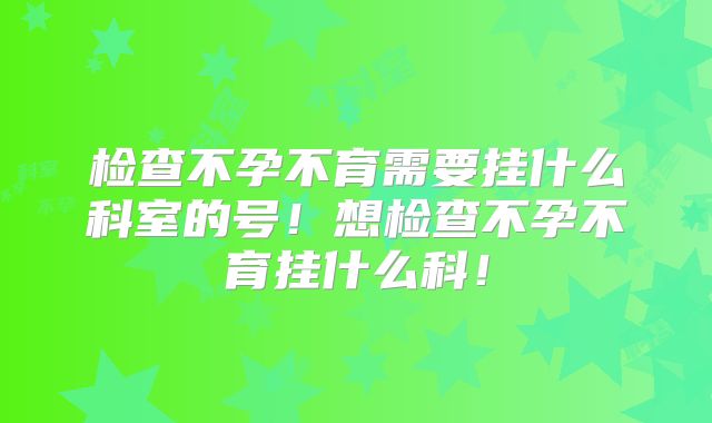 检查不孕不育需要挂什么科室的号!想检查不孕不育挂什么科!