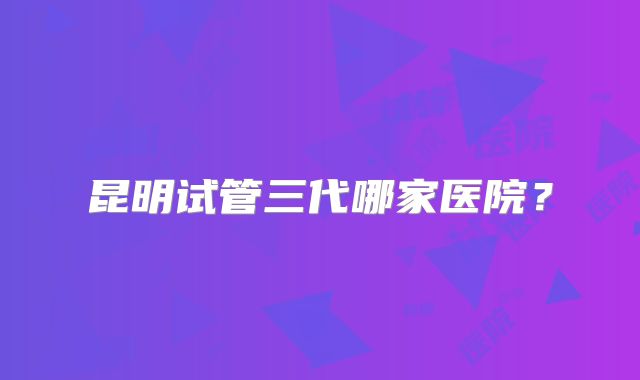 昆明试管三代哪家医院？