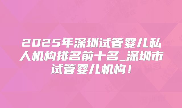 2025年深圳试管婴儿私人机构排名前十名_深圳市试管婴儿机构！