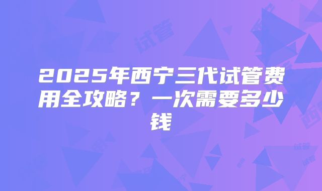 2025年西宁三代试管费用全攻略?一次需要多少钱
