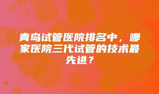 青岛试管医院排名中,哪家医院三代试管的技术最先进?