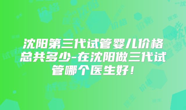 沈阳第三代试管婴儿价格总共多少-在沈阳做三代试管哪个医生好！