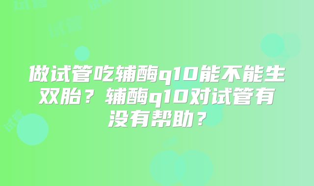 做试管吃辅酶q10能不能生双胎?辅酶q10对试管有没有帮助?