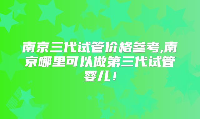 南京三代试管价格参考,南京哪里可以做第三代试管婴儿！