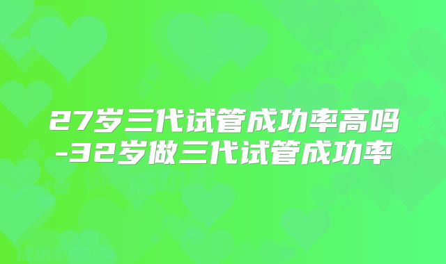 27岁三代试管成功率高吗-32岁做三代试管成功率