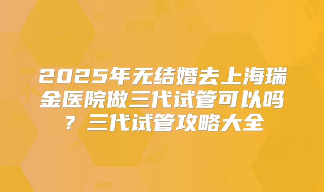 2025年无结婚去上海瑞金医院做三代试管可以吗？三代试管攻略大全