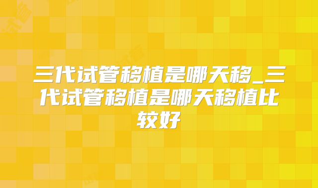 三代试管移植是哪天移_三代试管移植是哪天移植比较好