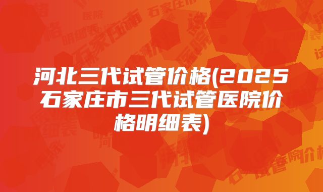 河北三代试管价格(2025石家庄市三代试管医院价格明细表)