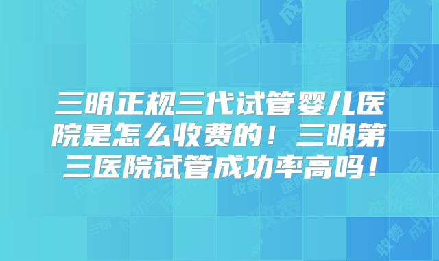 三明正规三代试管婴儿医院是怎么收费的！三明第三医院试管成功率高吗！