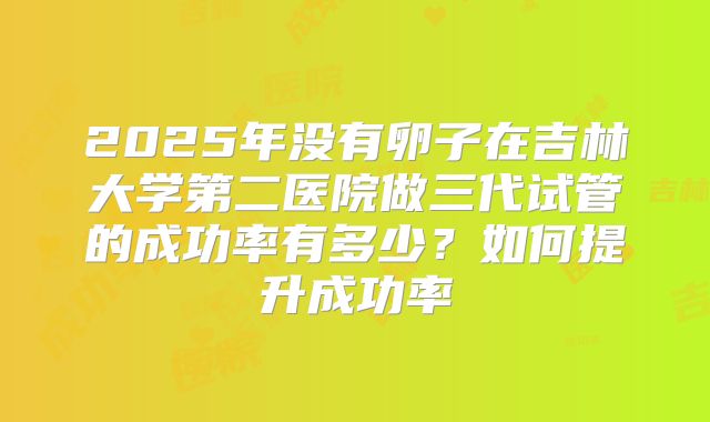 2025年没有卵子在吉林大学第二医院做三代试管的成功率有多少？如何提升成功率
