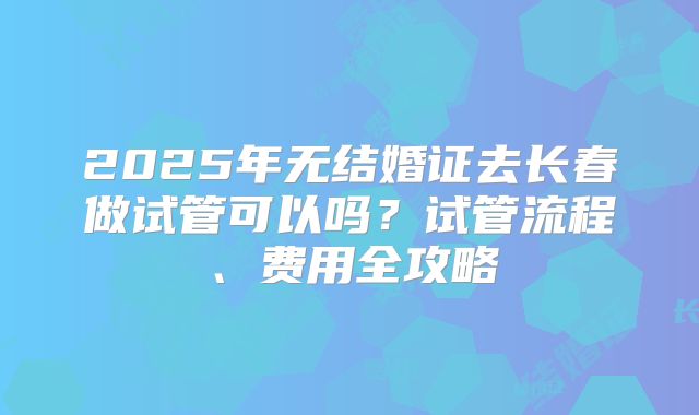 2025年无结婚证去长春做试管可以吗？试管流程、费用全攻略