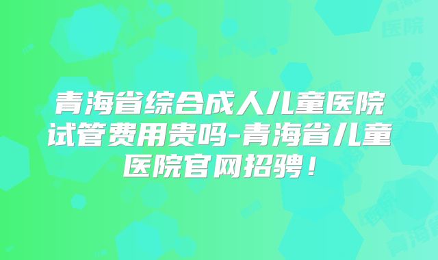 青海省综合成人儿童医院试管费用贵吗-青海省儿童医院官网招骋!