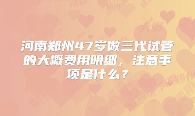 河南郑州47岁做三代试管的大概费用明细,注意事项是什么?