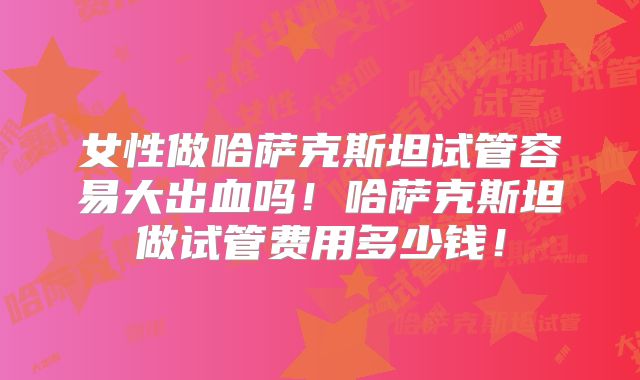 女性做哈萨克斯坦试管容易大出血吗！哈萨克斯坦做试管费用多少钱！