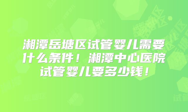 湘潭岳塘区试管婴儿需要什么条件！湘潭中心医院试管婴儿要多少钱！