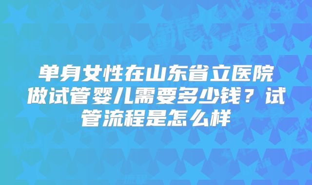 单身女性在山东省立医院做试管婴儿需要多少钱？试管流程是怎么样