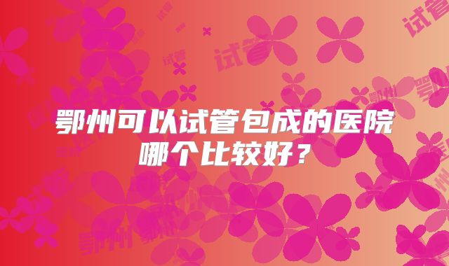 鄂州可以试管包成的医院哪个比较好？