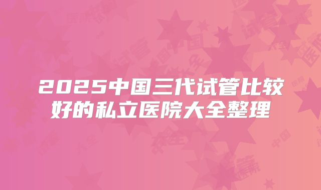 2025中国三代试管比较好的私立医院大全整理