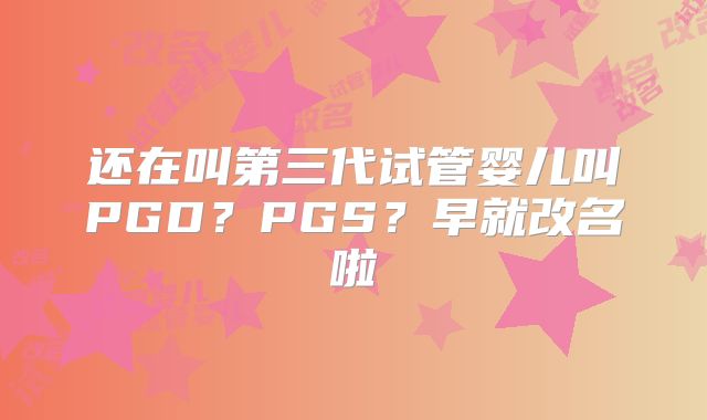 还在叫第三代试管婴儿叫PGD？PGS？早就改名啦