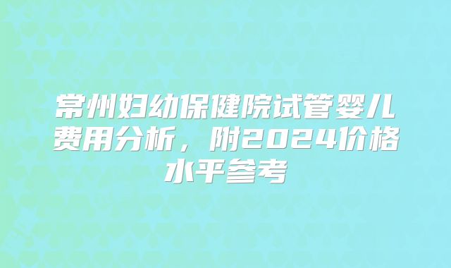 常州妇幼保健院试管婴儿费用分析,附2024价格水平参考