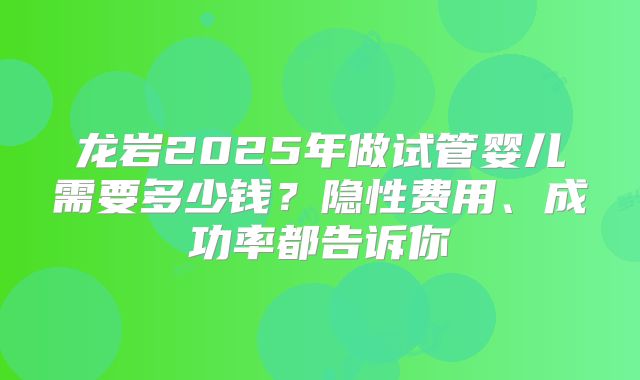 龙岩2025年做试管婴儿需要多少钱?隐性费用、成功率都告诉你