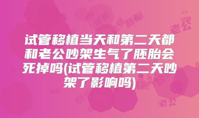 试管移植当天和第二天都和老公吵架生气了胚胎会死掉吗(试管移植第二天吵架了影响吗)