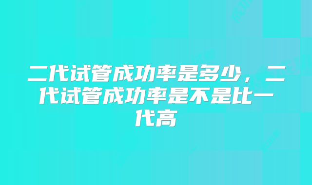 二代试管成功率是多少，二代试管成功率是不是比一代高