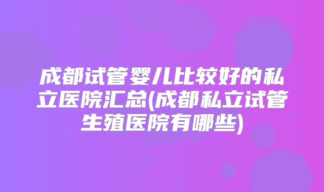 成都试管婴儿比较好的私立医院汇总(成都私立试管生殖医院有哪些)
