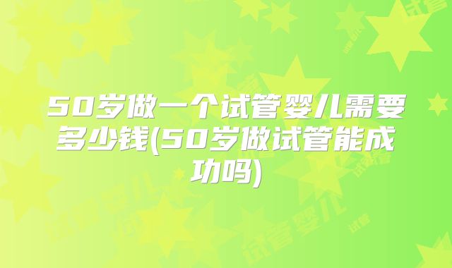 50岁做一个试管婴儿需要多少钱(50岁做试管能成功吗)