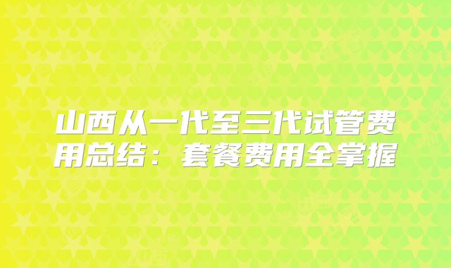 山西从一代至三代试管费用总结：套餐费用全掌握