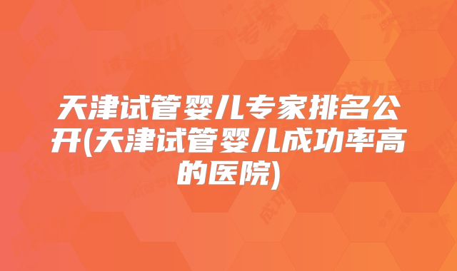 天津试管婴儿专家排名公开(天津试管婴儿成功率高的医院)