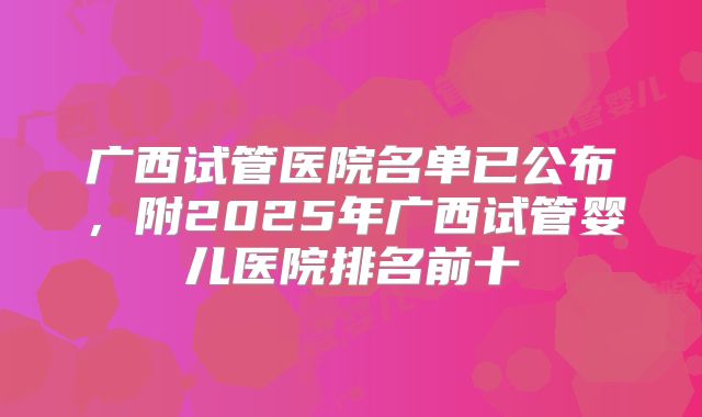 广西试管医院名单已公布,附2025年广西试管婴儿医院排名前十