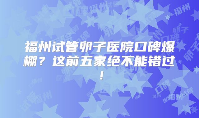 福州试管卵子医院口碑爆棚？这前五家绝不能错过！