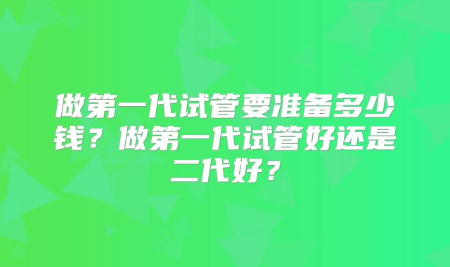 做第一代试管要准备多少钱?做第一代试管好还是二代好?