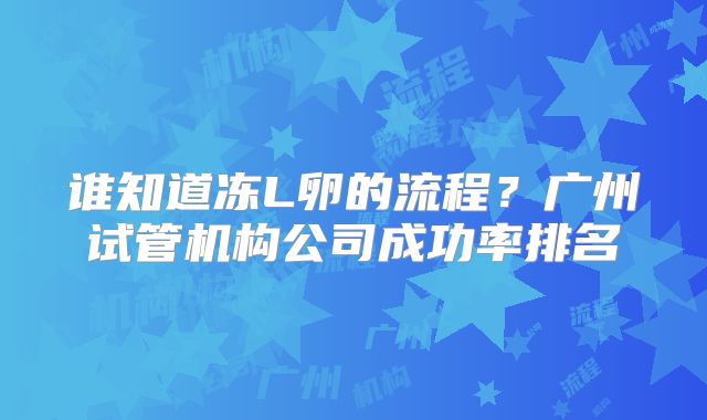 谁知道冻L卵的流程？广州试管机构公司成功率排名