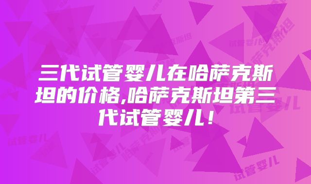 三代试管婴儿在哈萨克斯坦的价格,哈萨克斯坦第三代试管婴儿！