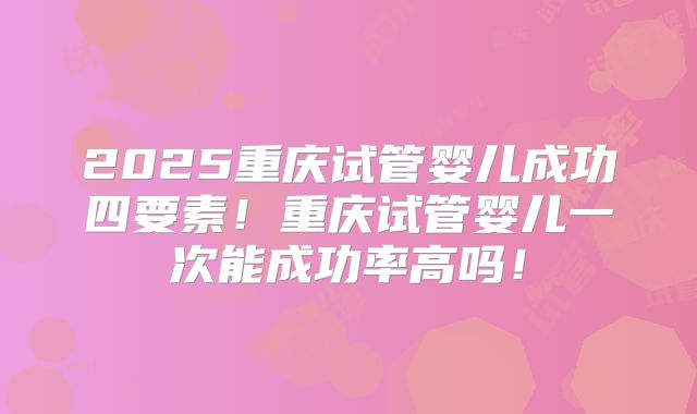 2025重庆试管婴儿成功四要素！重庆试管婴儿一次能成功率高吗！